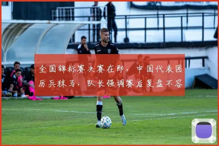 全国锦标赛决赛在即，中国代表团厉兵秣马，队长强调赛后复盘不容松懈