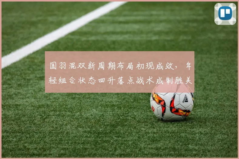 国羽混双新周期布局初现成效，年轻组合状态回升落点战术成制胜关键