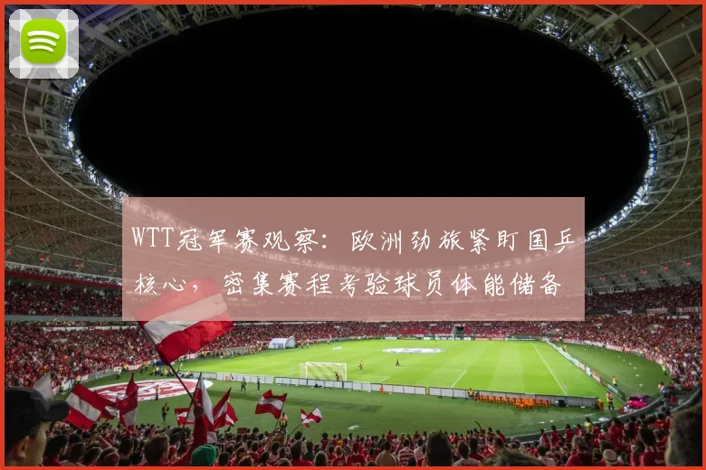 WTT冠军赛观察：欧洲劲旅紧盯国乒核心，密集赛程考验球员体能储备