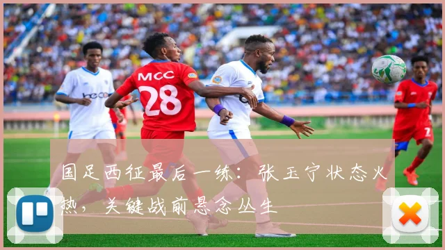 国足西征最后一练：张玉宁状态火热，关键战前悬念丛生
