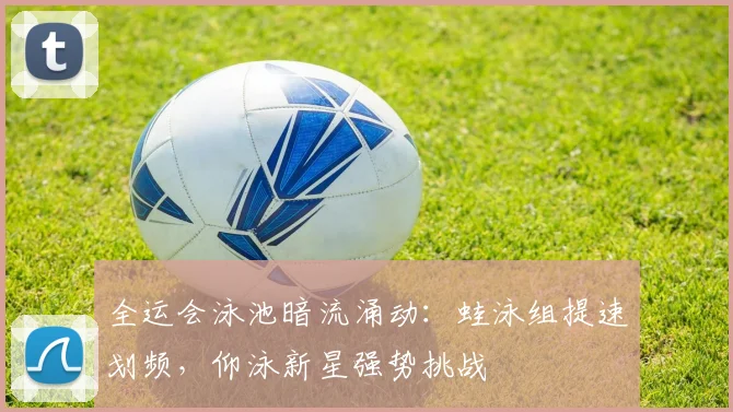 全运会泳池暗流涌动：蛙泳组提速划频，仰泳新星强势挑战