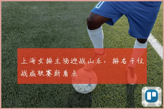 上海女排主场迎战山东，排名卡位战成联赛新看点