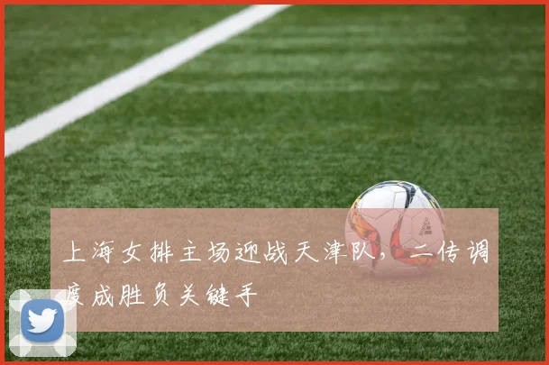 上海女排主场迎战天津队，二传调度成胜负关键手