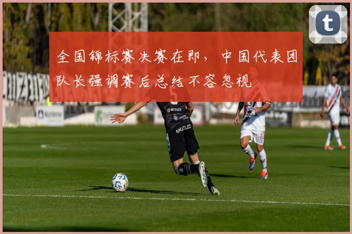 全国锦标赛决赛在即，中国代表团队长强调赛后总结不容忽视