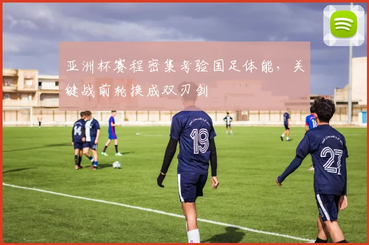 亚洲杯赛程密集考验国足体能，关键战前轮换成双刃剑