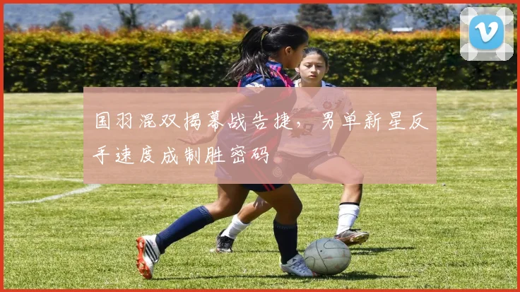 国羽混双揭幕战告捷，男单新星反手速度成制胜密码