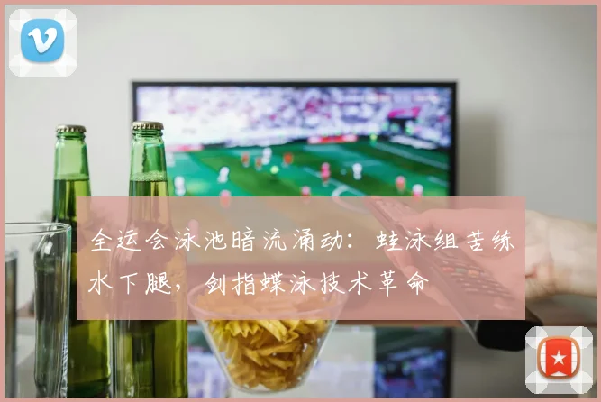 全运会泳池暗流涌动：蛙泳组苦练水下腿，剑指蝶泳技术革命