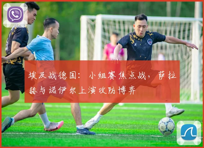 埃及战德国：小组赛焦点战，萨拉赫与诺伊尔上演攻防博弈