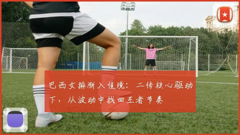 巴西女排渐入佳境：二传核心驱动下，从波动中找回王者节奏