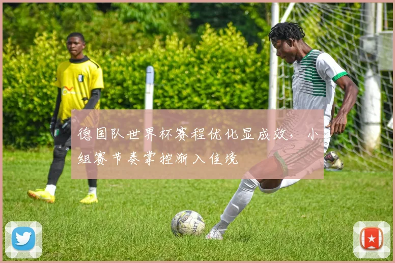 德国队世界杯赛程优化显成效，小组赛节奏掌控渐入佳境