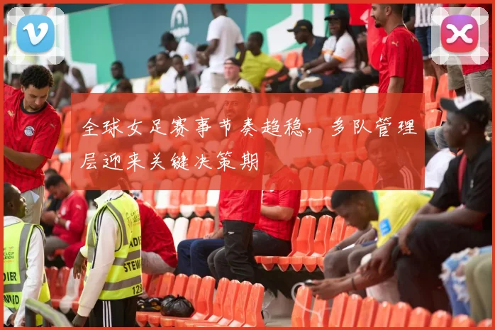 全球女足赛事节奏趋稳，多队管理层迎来关键决策期