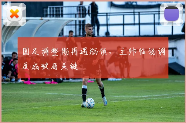 国足调整期再遇瓶颈，主帅临场调度成破局关键