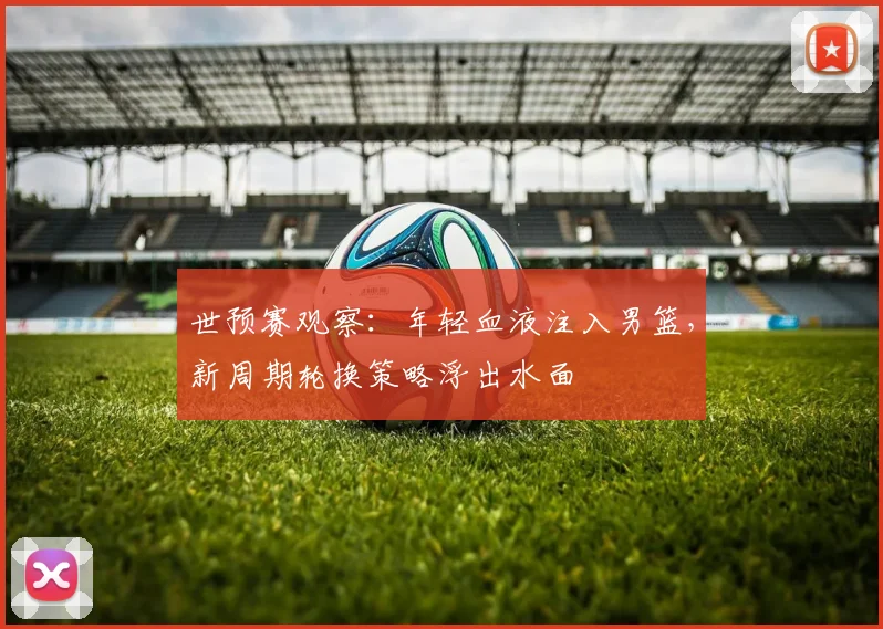 世预赛观察：年轻血液注入男篮，新周期轮换策略浮出水面