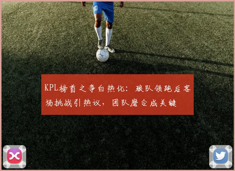KPL榜首之争白热化：狼队领跑后客场挑战引热议，团队磨合成关键