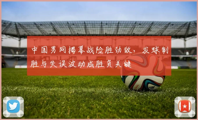 中国男网揭幕战险胜劲敌，发球制胜与失误波动成胜负关键