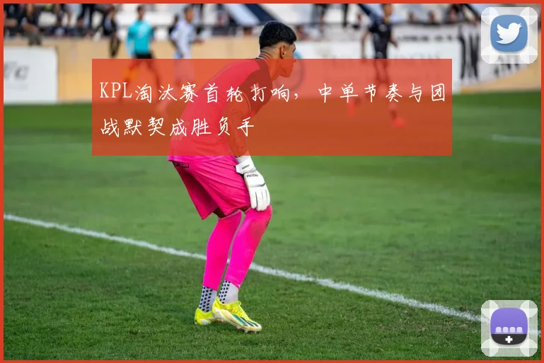 KPL淘汰赛首轮打响，中单节奏与团战默契成胜负手