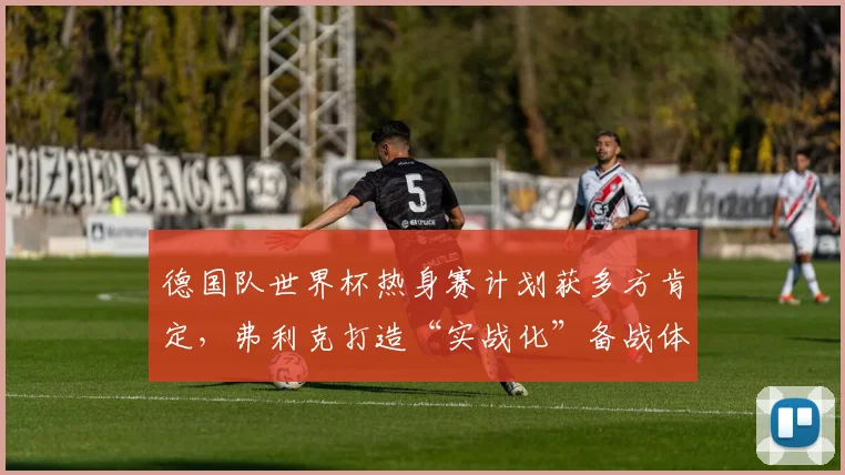 德国队世界杯热身赛计划获多方肯定，弗利克打造“实战化”备战体系