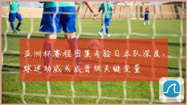 亚洲杯赛程密集考验日本队深度，球迷助威或成晋级关键变量