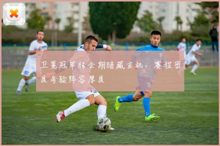 卫冕冠军转会期暗藏玄机，赛程密度考验阵容厚度