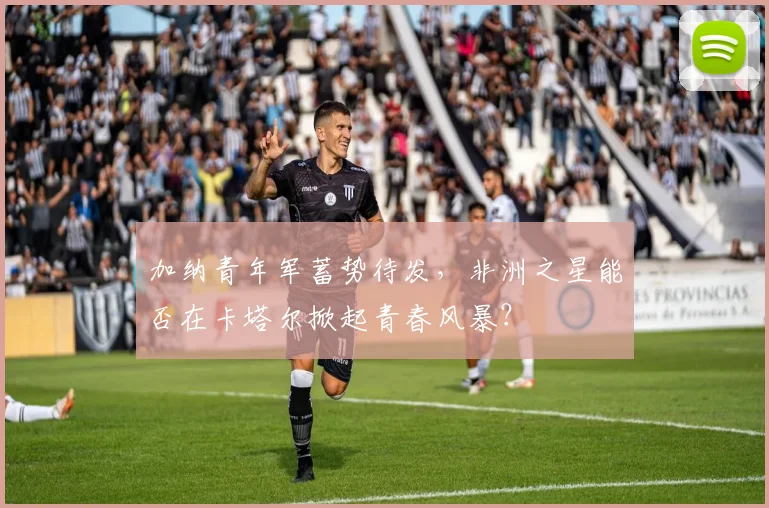 加纳青年军蓄势待发，非洲之星能否在卡塔尔掀起青春风暴？