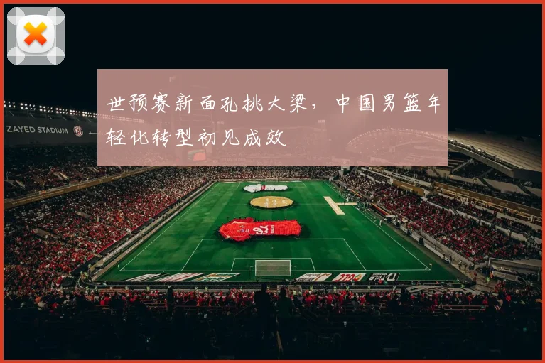 世预赛新面孔挑大梁，中国男篮年轻化转型初见成效