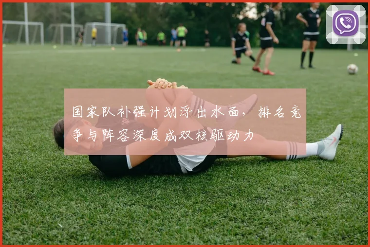 国家队补强计划浮出水面，排名竞争与阵容深度成双核驱动力