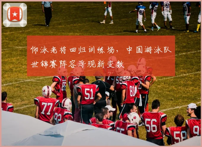 仰泳老将回归训练场，中国游泳队世锦赛阵容浮现新变数