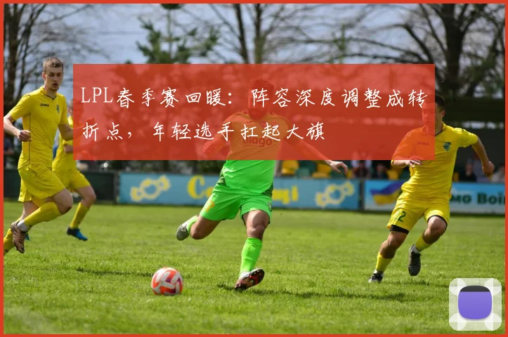 LPL春季赛回暖：阵容深度调整成转折点，年轻选手扛起大旗