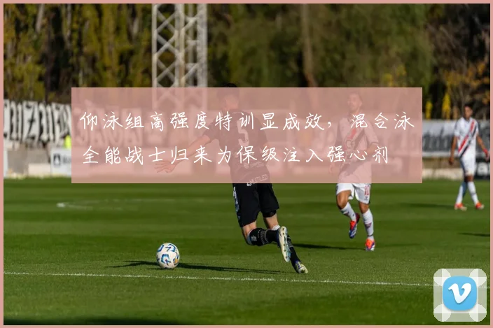 仰泳组高强度特训显成效，混合泳全能战士归来为保级注入强心剂