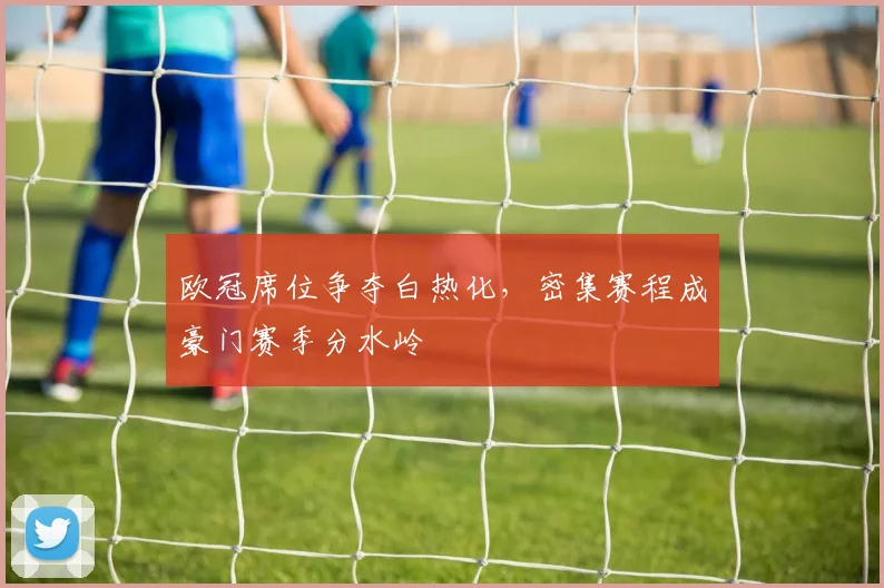 欧冠席位争夺白热化，密集赛程成豪门赛季分水岭