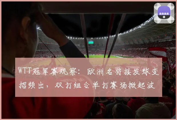 WTT冠军赛观察：欧洲名将接发球变招频出，双打组合单打赛场掀起波澜