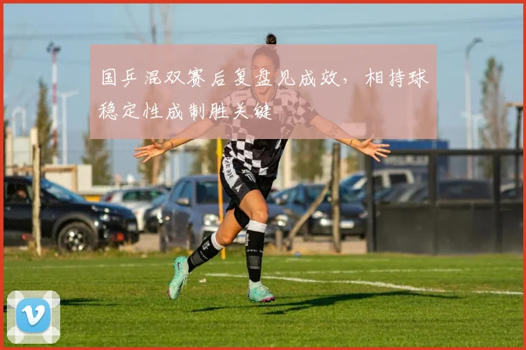 国乒混双赛后复盘见成效，相持球稳定性成制胜关键