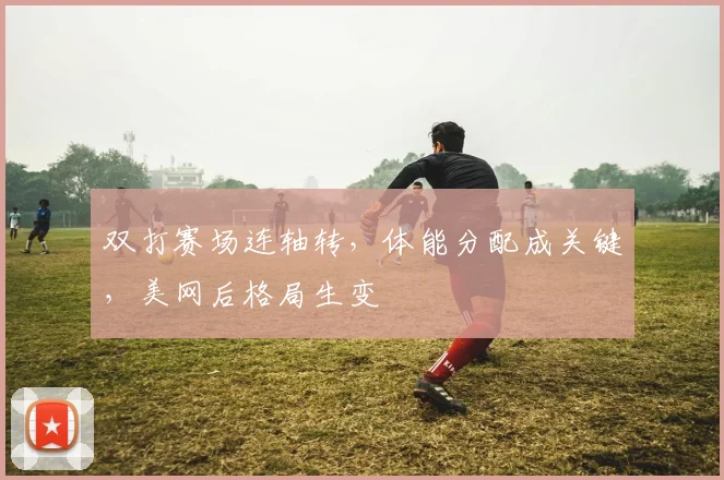 双打赛场连轴转，体能分配成关键，美网后格局生变