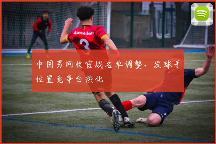 中国男网收官战名单调整，发球手位置竞争白热化