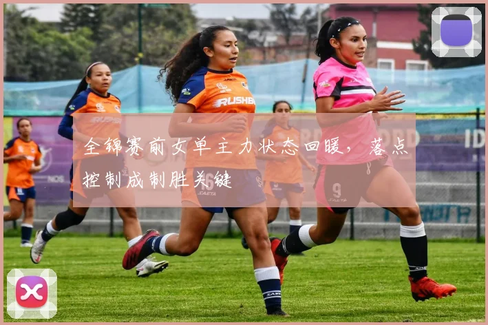 全锦赛前女单主力状态回暖，落点控制成制胜关键