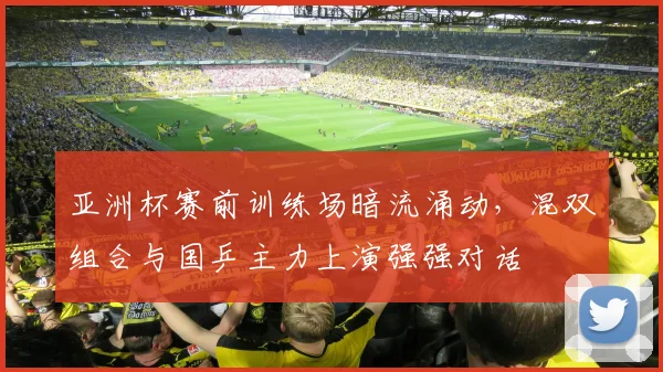 亚洲杯赛前训练场暗流涌动，混双组合与国乒主力上演强强对话