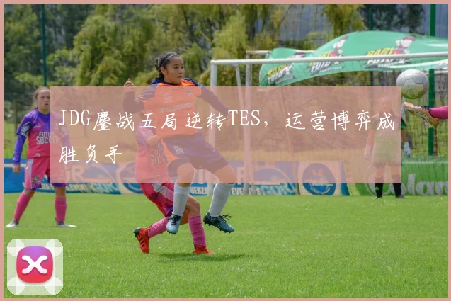 JDG鏖战五局逆转TES，运营博弈成胜负手