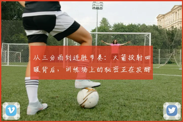 从三分雨到连胜节奏：火箭投射回暖背后，训练场上的秘密正在发酵