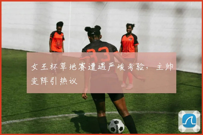 女王杯草地赛遭遇严峻考验，主帅变阵引热议