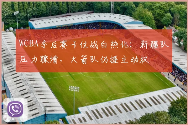 WCBA季后赛卡位战白热化：新疆队压力骤增，火箭队仍握主动权