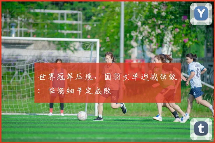 世界冠军压境，国羽女单迎战劲敌：临场细节定成败