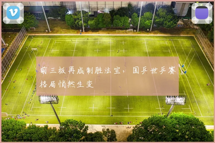 前三板再成制胜法宝，国乒世乒赛格局悄然生变