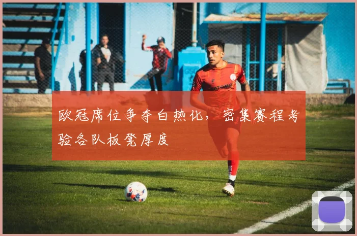 欧冠席位争夺白热化，密集赛程考验各队板凳厚度