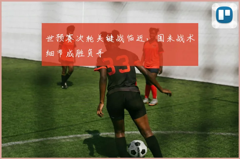 世预赛次轮关键战临近，国米战术细节成胜负手